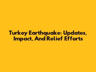 Turkey Earthquake: Updates, Impact, And Relief Efforts