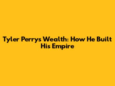 Tyler Perry's Wealth: How He Built His Empire