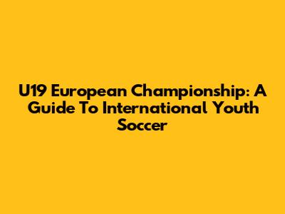 U19 European Championship: A Guide To International Youth Soccer