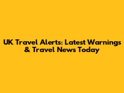 UK Travel Alerts: Latest Warnings & Travel News Today