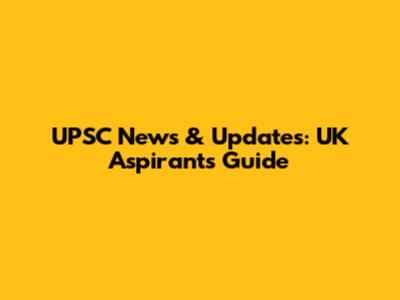 UPSC News & Updates: UK Aspirant's Guide