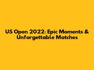 US Open 2022: Epic Moments & Unforgettable Matches