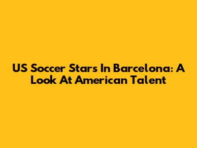 US Soccer Stars In Barcelona: A Look At American Talent