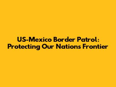 US-Mexico Border Patrol: Protecting Our Nation's Frontier
