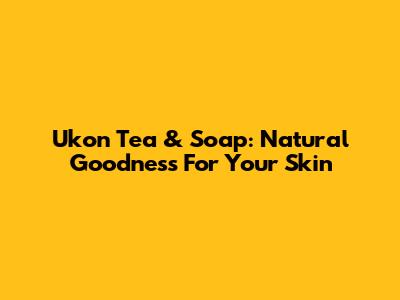 Ukon Tea & Soap: Natural Goodness For Your Skin