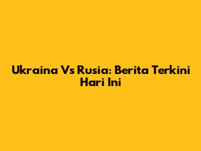 Ukraina Vs Rusia: Berita Terkini Hari Ini