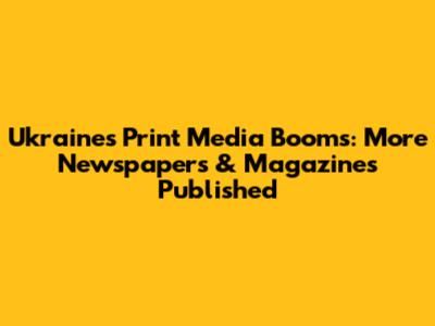 Ukraine's Print Media Booms: More Newspapers & Magazines Published