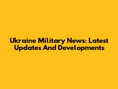 Ukraine Military News: Latest Updates And Developments