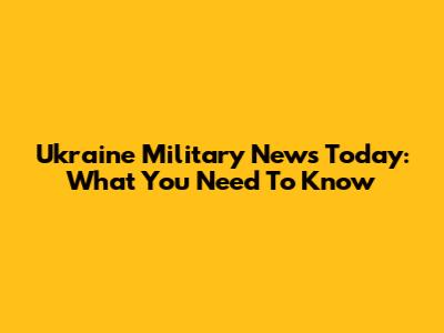 Ukraine Military News Today: What You Need To Know