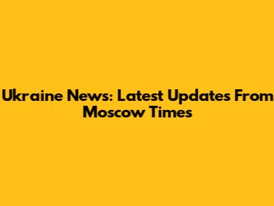 Ukraine News: Latest Updates From Moscow Times