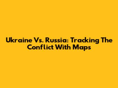 Ukraine Vs. Russia: Tracking The Conflict With Maps