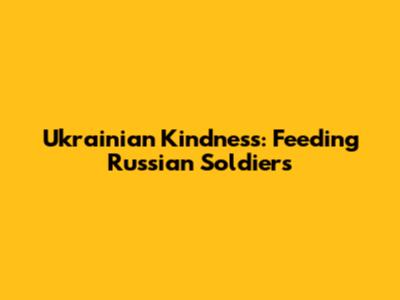 Ukrainian Kindness: Feeding Russian Soldiers
