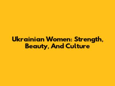 Ukrainian Women: Strength, Beauty, And Culture