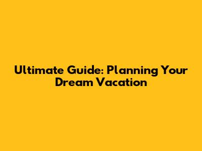Ultimate Guide: Planning Your Dream Vacation