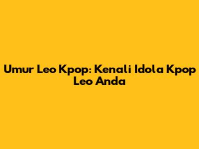Umur Leo Kpop: Kenali Idola Kpop Leo Anda