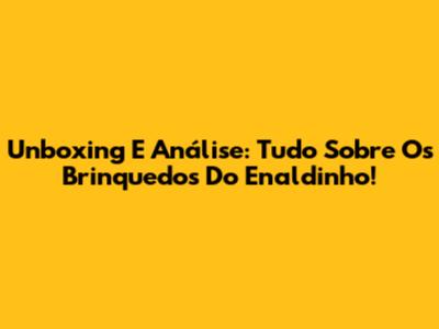 Unboxing E Análise: Tudo Sobre Os Brinquedos Do Enaldinho!
