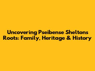 Uncovering Pseibense Shelton's Roots: Family, Heritage & History