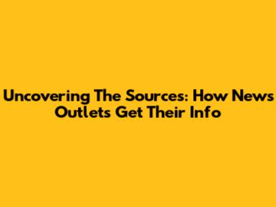 Uncovering The Sources: How News Outlets Get Their Info