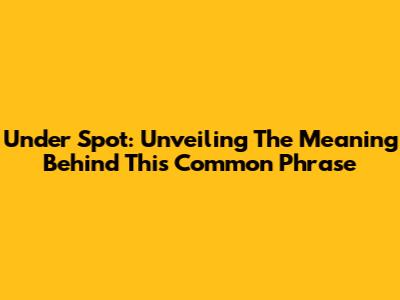 Under Spot: Unveiling The Meaning Behind This Common Phrase