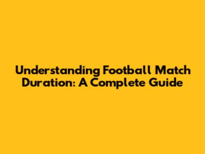 Understanding Football Match Duration: A Complete Guide