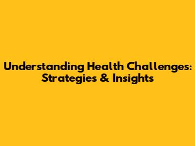 Understanding Health Challenges: Strategies & Insights