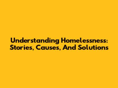 Understanding Homelessness: Stories, Causes, And Solutions