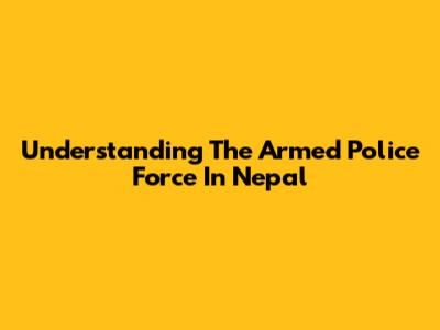 Understanding The Armed Police Force In Nepal