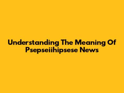 Understanding The Meaning Of Psepseiihipsese News