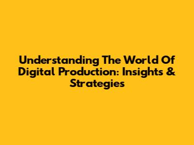 Understanding The World Of Digital Production: Insights & Strategies