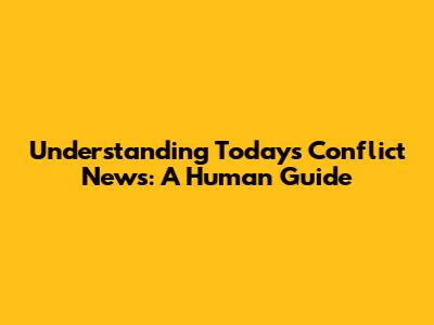 Understanding Today's Conflict News: A Human Guide