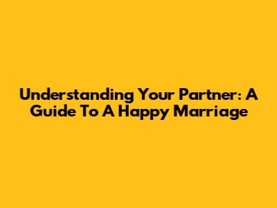 Understanding Your Partner: A Guide To A Happy Marriage