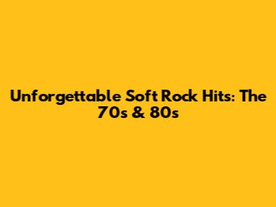 Unforgettable Soft Rock Hits: The 70s & 80s