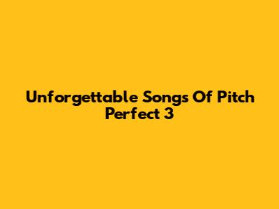 Unforgettable Songs Of Pitch Perfect 3