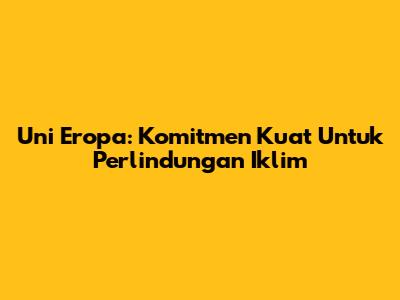 Uni Eropa: Komitmen Kuat Untuk Perlindungan Iklim