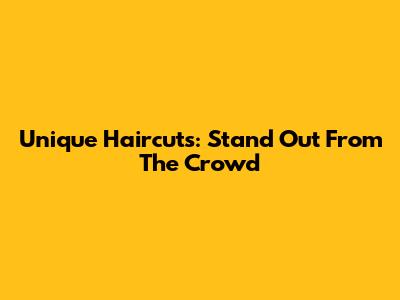 Unique Haircuts: Stand Out From The Crowd