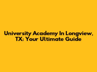 University Academy In Longview, TX: Your Ultimate Guide