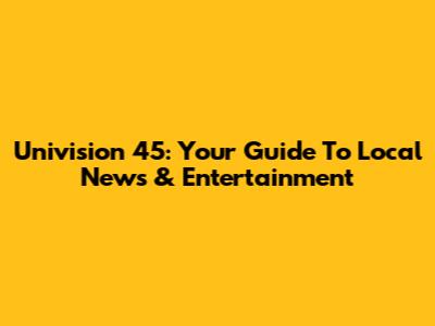 Univision 45: Your Guide To Local News & Entertainment