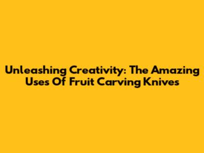 Unleashing Creativity: The Amazing Uses Of Fruit Carving Knives
