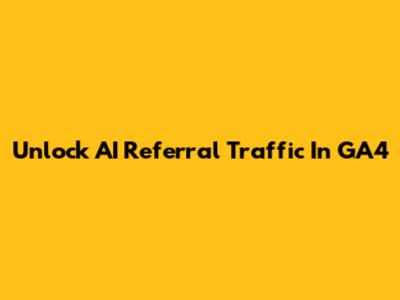 Unlock AI Referral Traffic In GA4