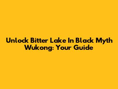 Unlock Bitter Lake In Black Myth Wukong: Your Guide