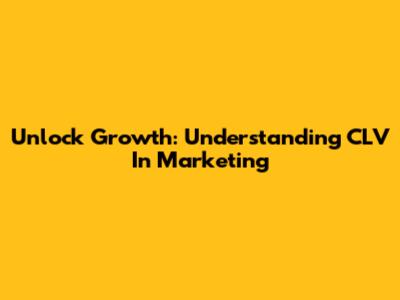 Unlock Growth: Understanding CLV In Marketing