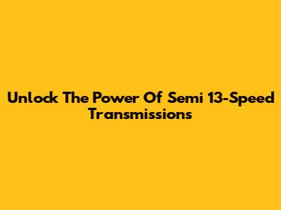 Unlock The Power Of Semi 13-Speed Transmissions