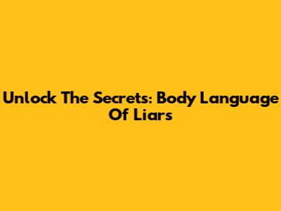Unlock The Secrets: Body Language Of Liars