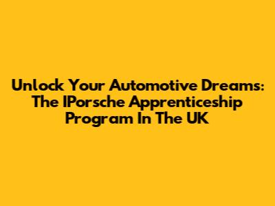 Unlock Your Automotive Dreams: The IPorsche Apprenticeship Program In The UK