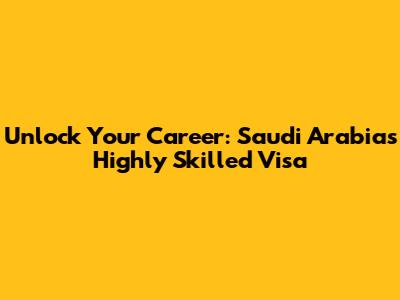 Unlock Your Career: Saudi Arabia's Highly Skilled Visa