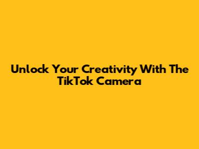 Unlock Your Creativity With The TikTok Camera