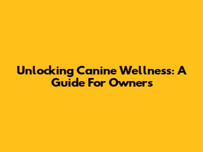 Unlocking Canine Wellness: A Guide For Owners