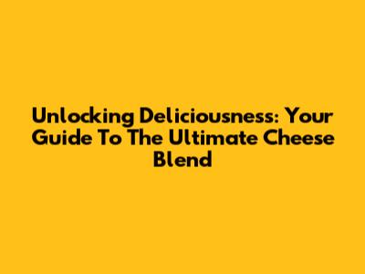 Unlocking Deliciousness: Your Guide To The Ultimate Cheese Blend