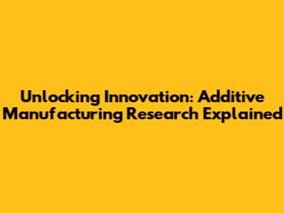 Unlocking Innovation: Additive Manufacturing Research Explained
