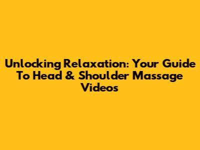 Unlocking Relaxation: Your Guide To Head & Shoulder Massage Videos